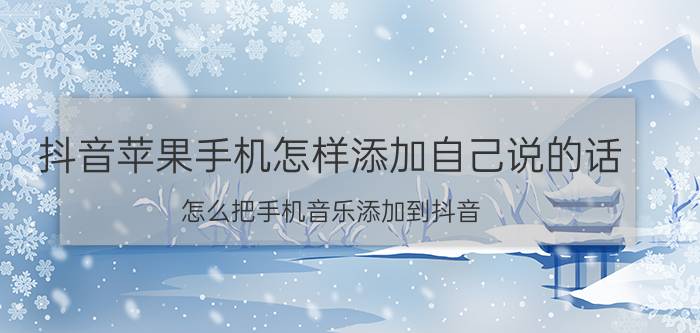 抖音苹果手机怎样添加自己说的话 怎么把手机音乐添加到抖音？